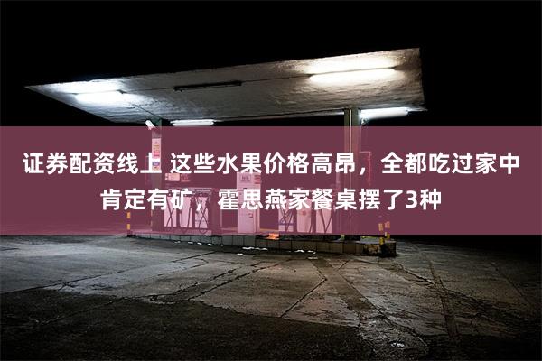 证券配资线上 这些水果价格高昂，全都吃过家中肯定有矿，霍思燕家餐桌摆了3种