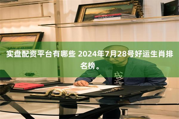 实盘配资平台有哪些 2024年7月28号好运生肖排名榜。