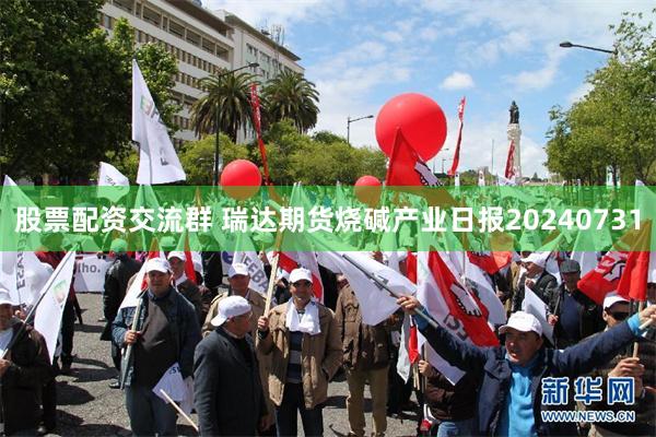 股票配资交流群 瑞达期货烧碱产业日报20240731