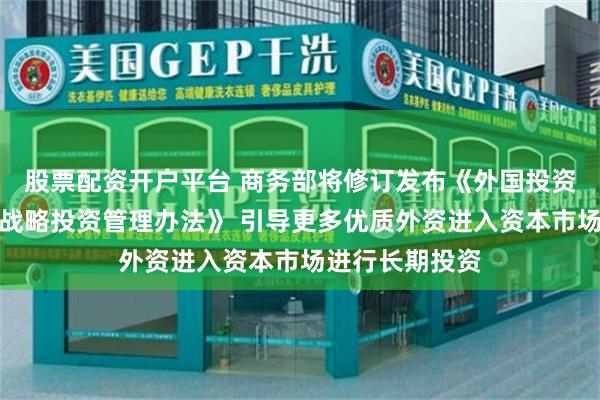 股票配资开户平台 商务部将修订发布《外国投资者对上市公司战略投资管理办法》 引导更多优质外资进入资本市场进行长期投资