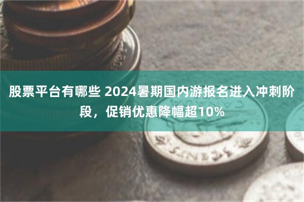 股票平台有哪些 2024暑期国内游报名进入冲刺阶段，促销优惠降幅超10%