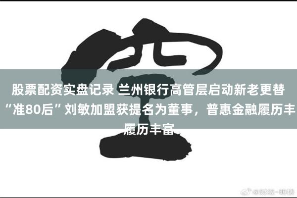 股票配资实盘记录 兰州银行高管层启动新老更替，“准80后”刘敏加盟获提名为董事，普惠金融履历丰富