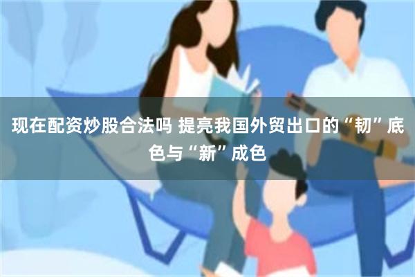 现在配资炒股合法吗 提亮我国外贸出口的“韧”底色与“新”成色