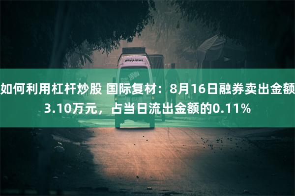 如何利用杠杆炒股 国际复材：8月16日融券卖出金额3.10万元，占当日流出金额的0.11%