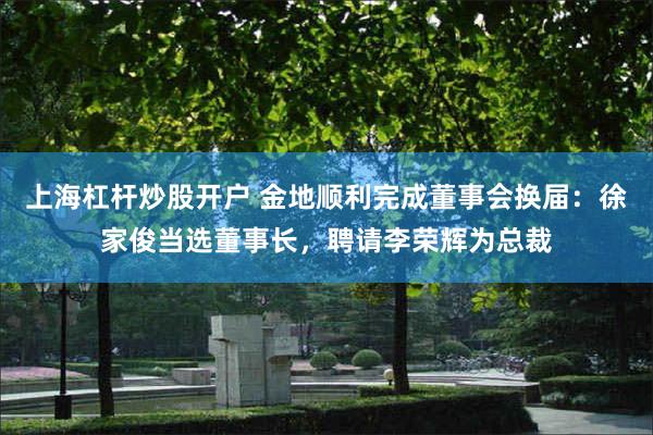 上海杠杆炒股开户 金地顺利完成董事会换届：徐家俊当选董事长，聘请李荣辉为总裁