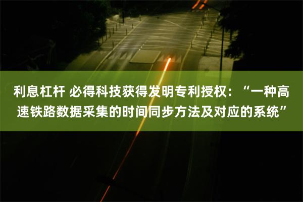 利息杠杆 必得科技获得发明专利授权：“一种高速铁路数据采集的时间同步方法及对应的系统”