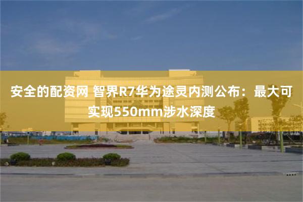 安全的配资网 智界R7华为途灵内测公布：最大可实现550mm涉水深度