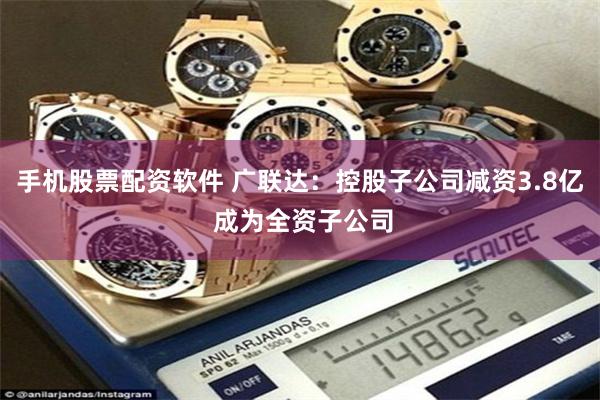 手机股票配资软件 广联达：控股子公司减资3.8亿 成为全资子公司