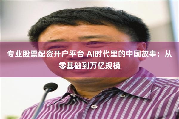 专业股票配资开户平台 AI时代里的中国故事：从零基础到万亿规模