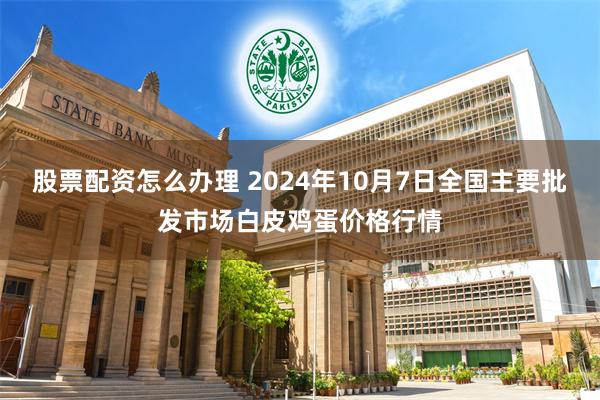 股票配资怎么办理 2024年10月7日全国主要批发市场白皮鸡蛋价格行情