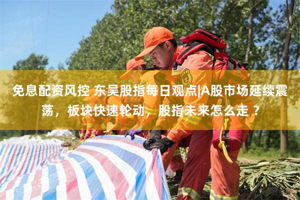 免息配资风控 东吴股指每日观点|A股市场延续震荡，板块快速轮动，股指未来怎么走 ？