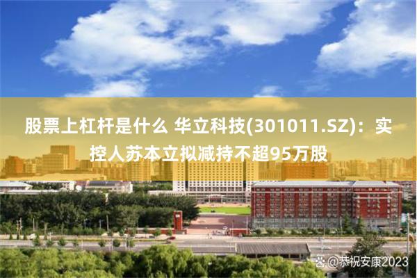 股票上杠杆是什么 华立科技(301011.SZ)：实控人苏本立拟减持不超95万股