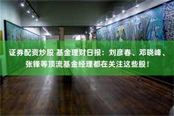 证券配资炒股 基金理财日报：刘彦春、邓晓峰、张锋等顶流基金经理都在关注这些股！