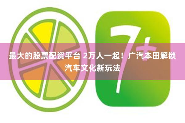 最大的股票配资平台 2万人一起！广汽本田解锁汽车文化新玩法