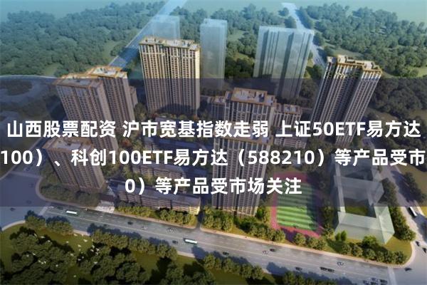 山西股票配资 沪市宽基指数走弱 上证50ETF易方达（510100）、科创100ETF易方达（588210）等产品受市场关注