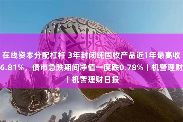 在线资本分配杠杆 3年封闭纯固收产品近1年最高收益达6.81%，债市急跌期间净值一度跌0.78%丨机警理财日报