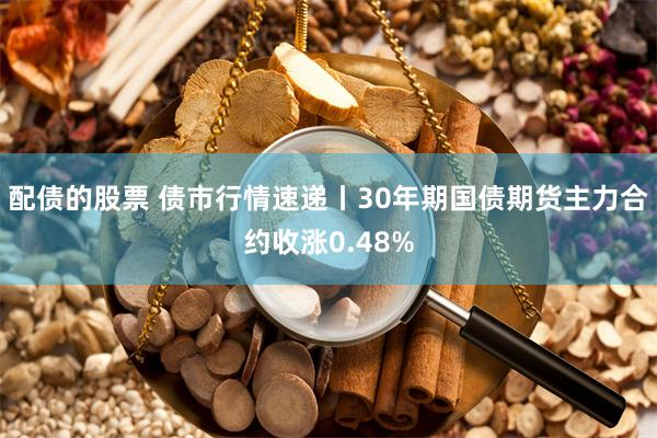 配债的股票 债市行情速递丨30年期国债期货主力合约收涨0.48%