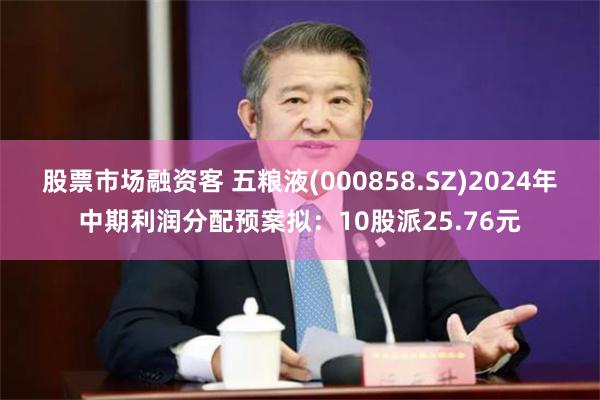 股票市场融资客 五粮液(000858.SZ)2024年中期利润分配预案拟：10股派25.76元