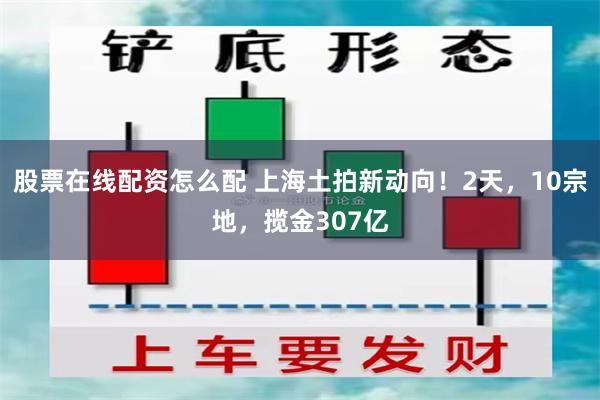 股票在线配资怎么配 上海土拍新动向！2天，10宗地，揽金307亿