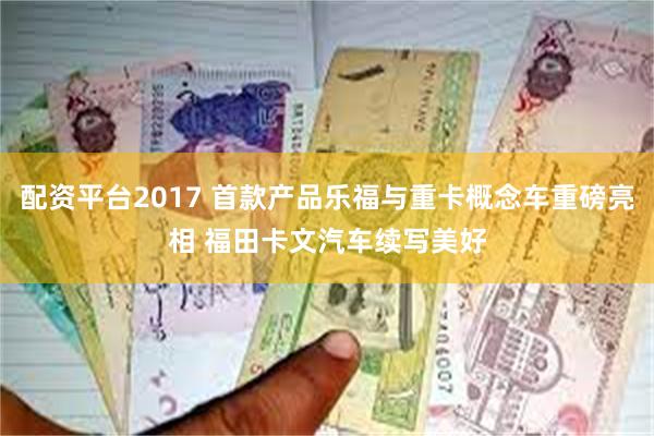 配资平台2017 首款产品乐福与重卡概念车重磅亮相 福田卡文汽车续写美好