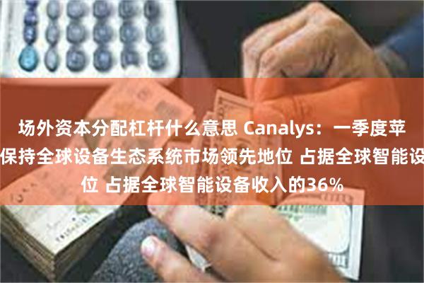 场外资本分配杠杆什么意思 Canalys：一季度苹果(AAPL.US)保持全球设备生态系统市场领先地位 占据全球智能设备收入的36%