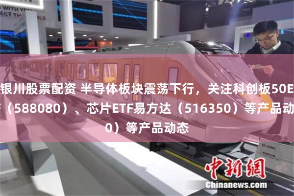 银川股票配资 半导体板块震荡下行，关注科创板50ETF（588080）、芯片ETF易方达（516350）等产品动态