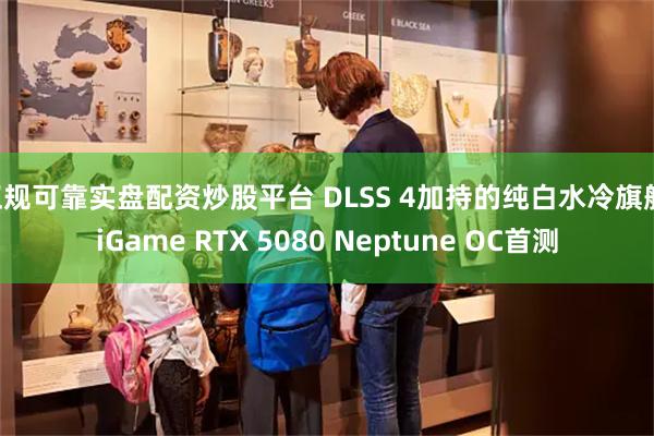 正规可靠实盘配资炒股平台 DLSS 4加持的纯白水冷旗舰 iGame RTX 5080 Neptune OC首测