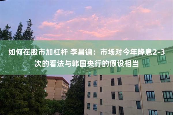 如何在股市加杠杆 李昌镛：市场对今年降息2-3次的看法与韩国央行的假设相当