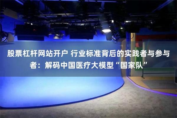 股票杠杆网站开户 行业标准背后的实践者与参与者：解码中国医疗大模型“国家队”