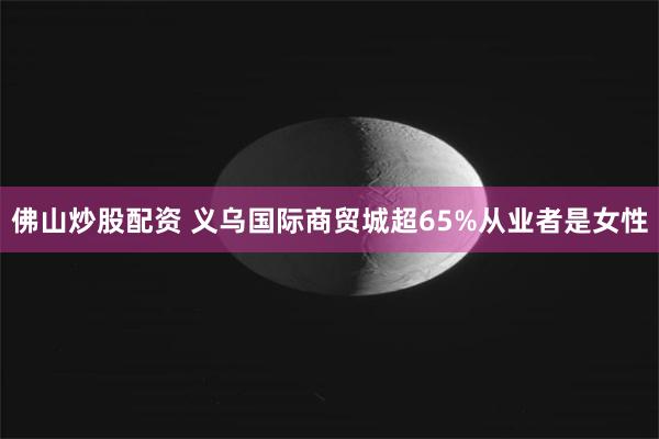 佛山炒股配资 义乌国际商贸城超65%从业者是女性