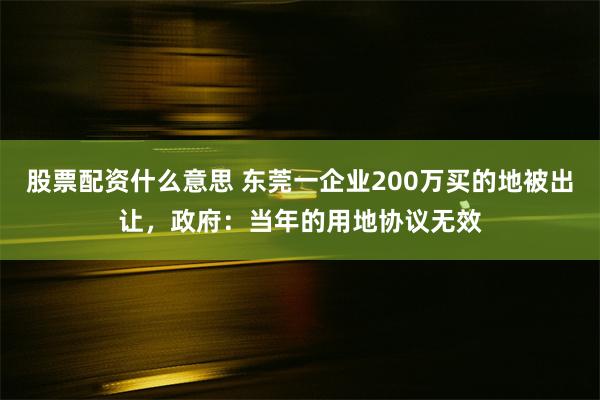 股票配资什么意思 东莞一企业200万买的地被出让，政府：当年的用地协议无效