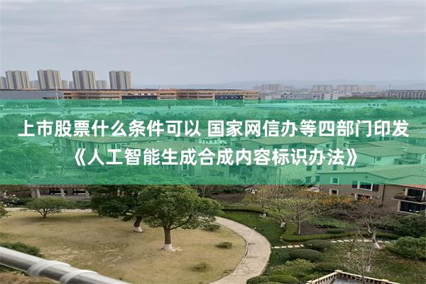 上市股票什么条件可以 国家网信办等四部门印发《人工智能生成合成内容标识办法》